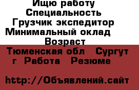 Ищю работу › Специальность ­ Грузчик-экспедитор › Минимальный оклад ­ 30 000 › Возраст ­ 35 - Тюменская обл., Сургут г. Работа » Резюме   